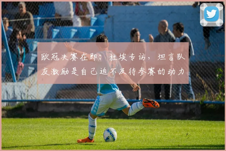 欧冠决赛在即：杜埃专访，坦言队友激励是自己迫不及待参赛的动力