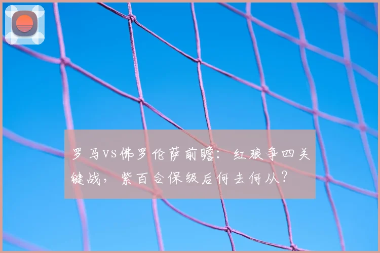 罗马vs佛罗伦萨前瞻：红狼争四关键战，紫百合保级后何去何从？