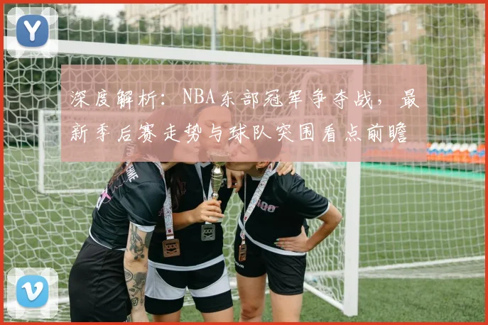 深度解析：NBA东部冠军争夺战，最新季后赛走势与球队突围看点前瞻