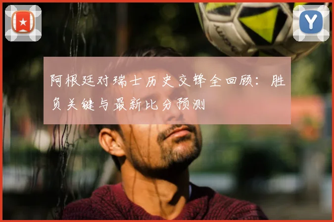 阿根廷对瑞士历史交锋全回顾：胜负关键与最新比分预测
