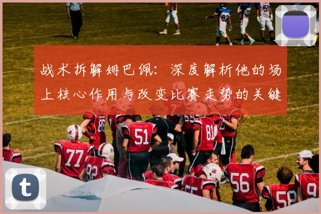 战术拆解姆巴佩:深度解析他的场上核心作用与改变比赛走势的关键点