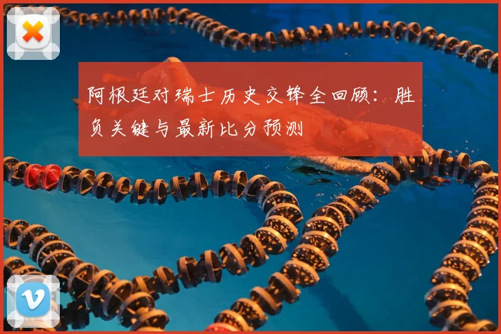 阿根廷对瑞士历史交锋全回顾:胜负关键与最新比分预测