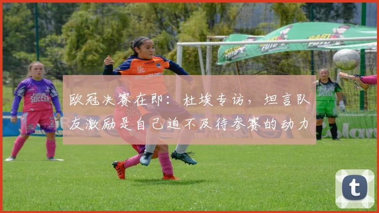 欧冠决赛在即:杜埃专访,坦言队友激励是自己迫不及待参赛的动力